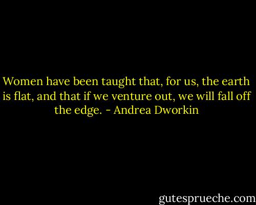 Women have been taught that, for us, the earth is flat, and that if we venture out, we will fall off the edge. - Andrea Dworkin