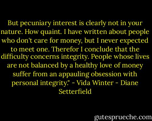 But pecuniary interest is clearly not in your nature. How quaint. I have written about people who don't care for money, but I never expected to meet one. Therefor I conclude that the difficulty concerns integrity. People whose lives are not balanced by a healthy love of money suffer from an appauling obsession with personal integrity." - Vida Winter - Diane Setterfield