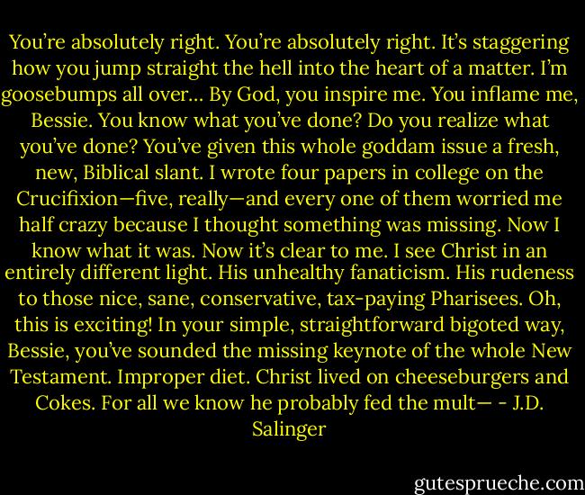 You’re absolutely right. You’re absolutely right. It’s staggering how you jump straight the hell into the heart of a matter. I’m goosebumps all over… By God, you inspire me. You inflame me, Bessie. You know what you’ve done? Do you realize what you’ve done? You’ve given this whole goddam issue a fresh, new, Biblical slant. I wrote four papers in college on the Crucifixion—five, really—and every one of them worried me half crazy because I thought something was missing. Now I know what it was. Now it’s clear to me. I see Christ in an entirely different light. His unhealthy fanaticism. His rudeness to those nice, sane, conservative, tax-paying Pharisees. Oh, this is exciting! In your simple, straightforward bigoted way, Bessie, you’ve sounded the missing keynote of the whole New Testament. Improper diet. Christ lived on cheeseburgers and Cokes. For all we know he probably fed the mult— - J.D. Salinger