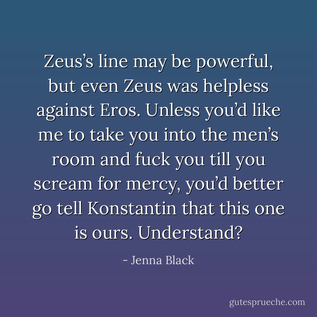Zeus’s line may be powerful, but even Zeus was helpless against Eros. Unless you’d like me to take you into the men’s room and fuck you till you scream for mercy, you’d better go tell Konstantin that this one is ours. Understand? - Jenna Black