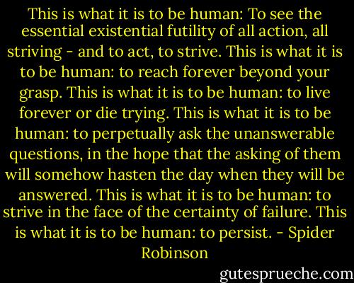 This is what it is to be human: To see the essential existential futility of all action, all striving - and to act, to strive. This is what it is to be human: to reach forever beyond your grasp. This is what it is to be human: to live forever or die trying. This is what it is to be human: to perpetually ask the unanswerable questions, in the hope that the asking of them will somehow hasten the day when they will be answered. This is what it is to be human: to strive in the face of the certainty of failure. This is what it is to be human: to persist. - Spider Robinson
