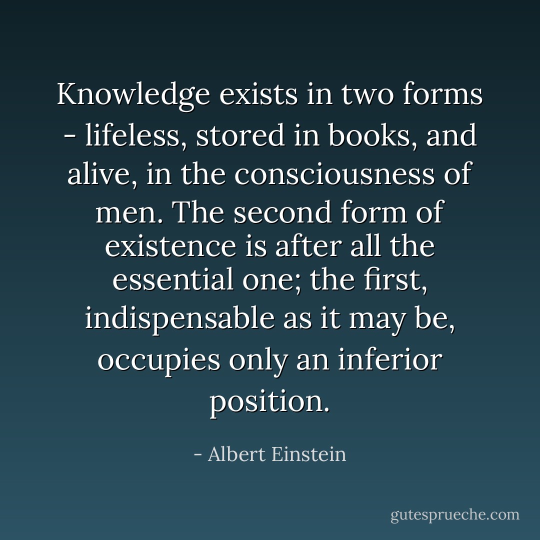 Knowledge exists in two forms - lifeless, stored in books, and alive, in the consciousness of men. The second form of existence is after all the essential one; the first, indispensable as it may be, occupies only an inferior position. - Albert Einstein