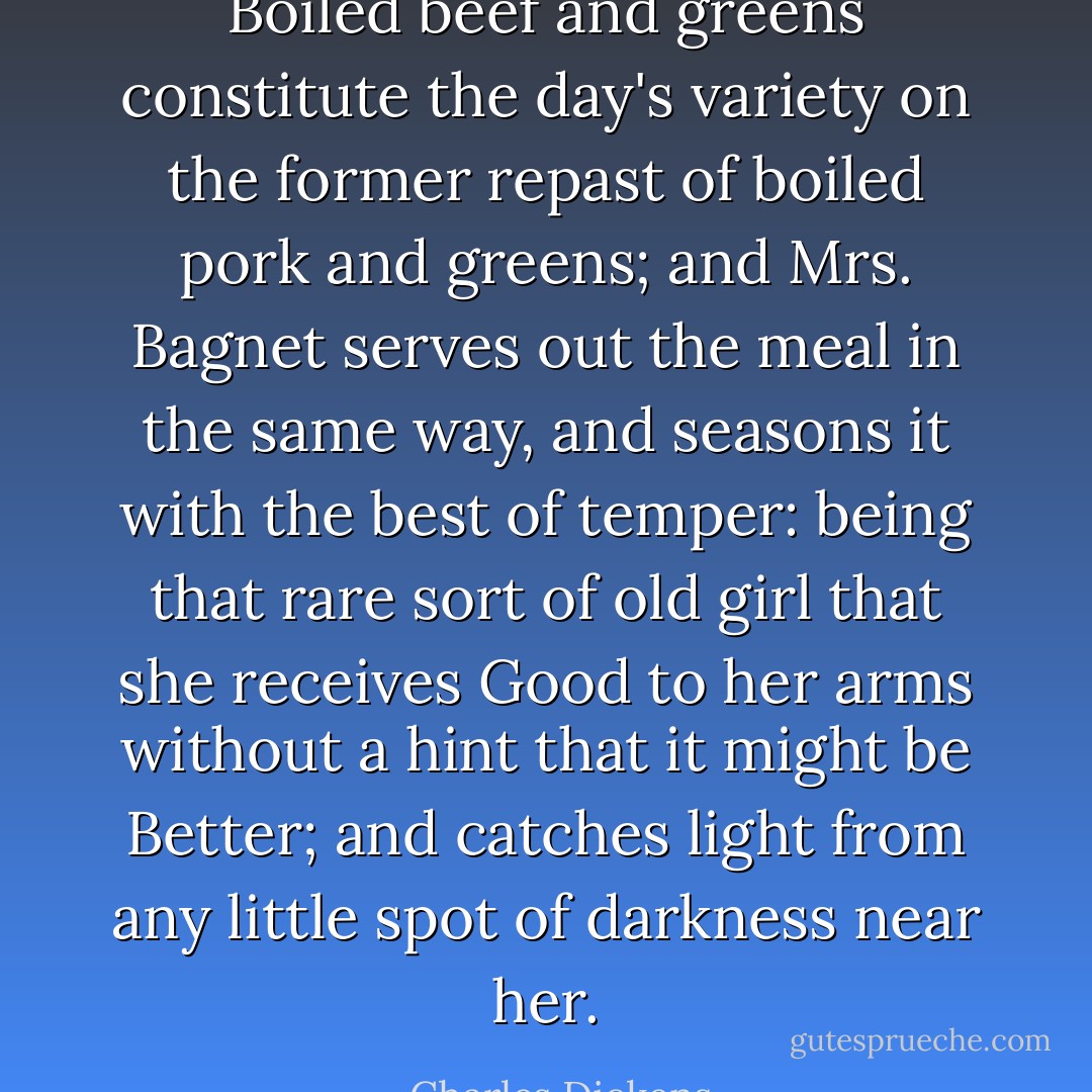 Boiled beef and greens constitute the day's variety on the former repast of boiled pork and greens; and Mrs. Bagnet serves out the meal in the same way, and seasons it with the best of temper: being that rare sort of old girl that she receives Good to her arms without a hint that it might be Better; and catches light from any little spot of darkness near her. - Charles Dickens
