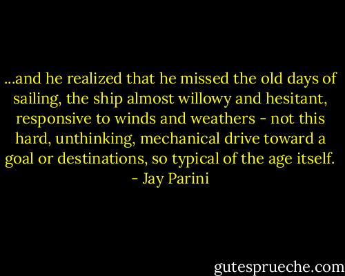 ...and he realized that he missed the old days of sailing, the ship almost willowy and hesitant, responsive to winds and weathers - not this hard, unthinking, mechanical drive toward a goal or destinations, so typical of the age itself. - Jay Parini