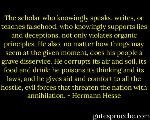 The scholar who knowingly speaks, writes, or teaches falsehood, who knowingly supports lies and deceptions, not only violates organic principles. He also, no matter how things may seem at the given moment, does his people a grave disservice. He corrupts its air and soil, its food and drink; he poisons its thinking and its laws, and he gives aid and comfort to all the hostile, evil forces that threaten the nation with annihilation. - Hermann Hesse