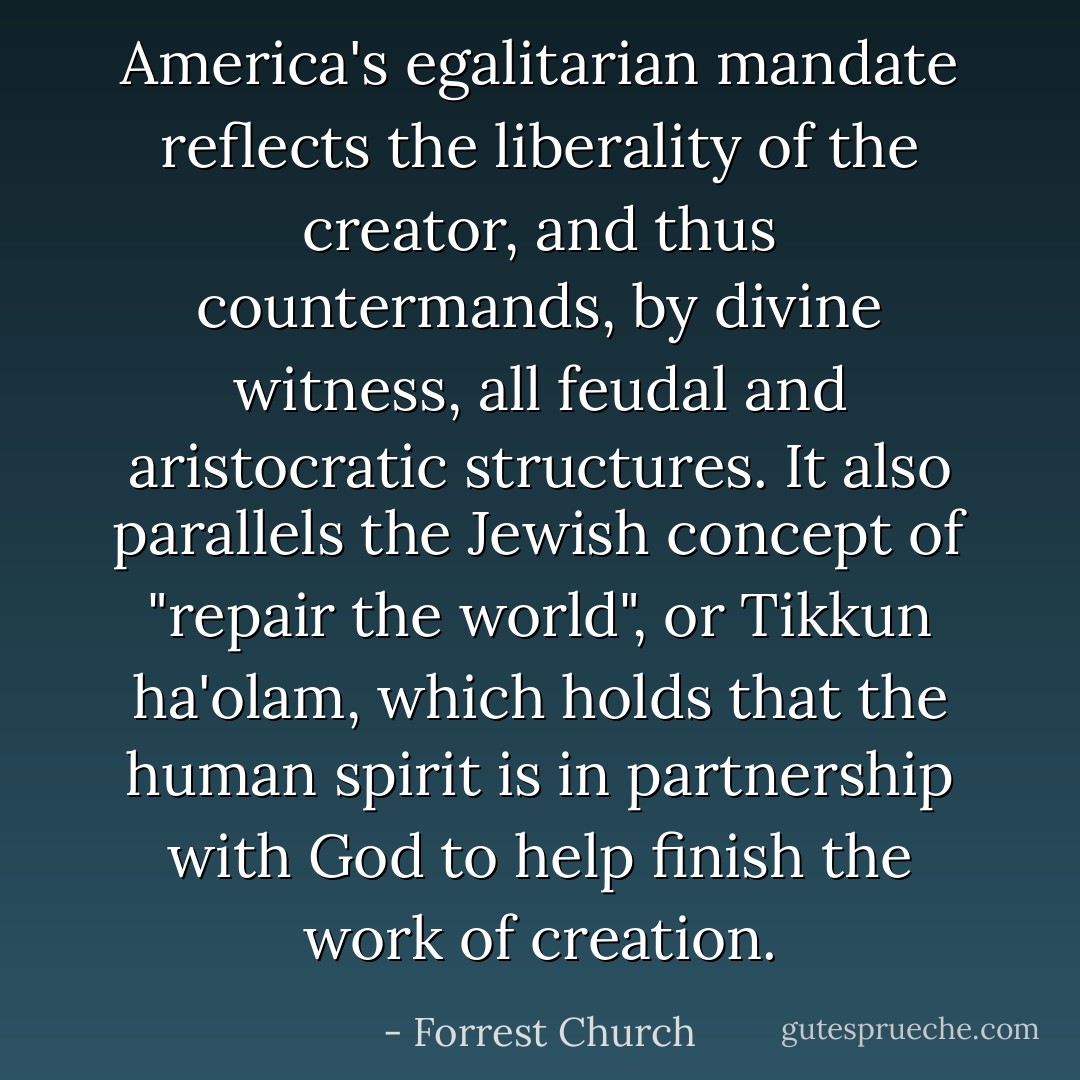 America's egalitarian mandate reflects the liberality of the creator, and thus countermands, by divine witness, all feudal and aristocratic structures. It also parallels the Jewish concept of "repair the world", or Tikkun ha'olam, which holds that the human spirit is in partnership with God to help finish the work of creation. - Forrest Church