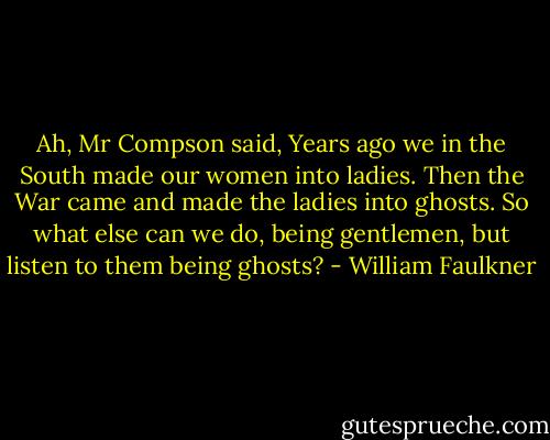 Ah, Mr Compson said, Years ago we in the South made our women into ladies. Then the War came and made the ladies into ghosts. So what else can we do, being gentlemen, but listen to them being ghosts? - William Faulkner