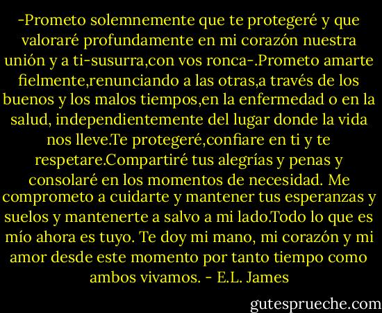 -Prometo solemnemente que te protegeré y que valoraré profundamente en mi corazón nuestra unión y a ti-susurra,con vos ronca-.Prometo amarte fielmente,renunciando a las otras,a través de los buenos y los malos tiempos,en la enfermedad o en la salud, independientemente del lugar donde la vida nos lleve.Te protegeré,confiare en ti y te respetare.Compartiré tus alegrías y penas y consolaré en los momentos de necesidad. Me comprometo a cuidarte y mantener tus esperanzas y suelos y mantenerte a salvo a mi lado.Todo lo que es mío ahora es tuyo. Te doy mi mano, mi corazón y mi amor desde este momento por tanto tiempo como ambos vivamos. - E.L. James
