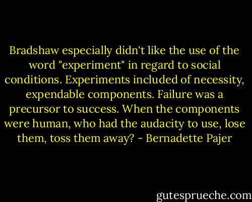 Bradshaw especially didn't like the use of the word "experiment" in regard to social conditions. Experiments included of necessity, expendable components. Failure was a precursor to success. When the components were human, who had the audacity to use, lose them, toss them away? - Bernadette Pajer