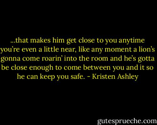 ...that makes him get close to<br />you anytime you’re even a<br />little near, like any moment a lion’s gonna come roarin’ into the<br />room and he’s gotta be<br />close enough to come between you and it so he can keep you<br />safe. - Kristen Ashley