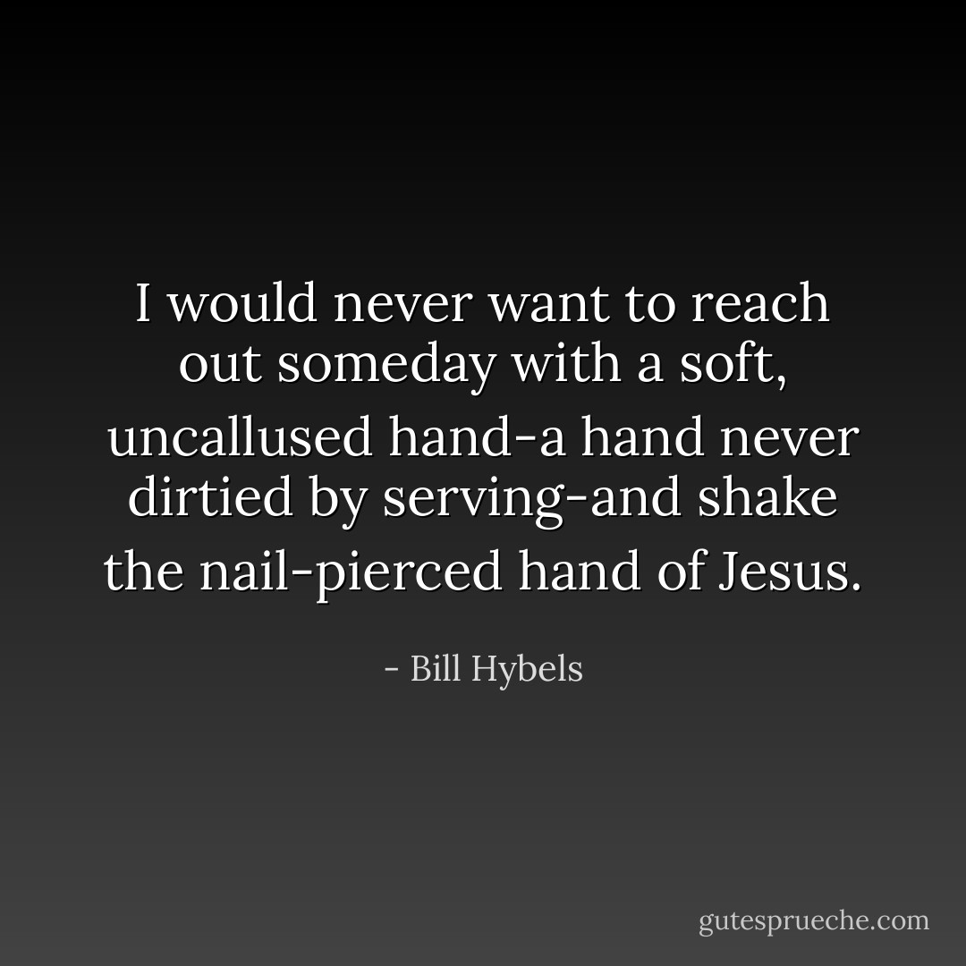 I would never want to reach out someday with a soft, uncallused hand-a hand never dirtied by serving-and shake the nail-pierced hand of Jesus. - Bill Hybels