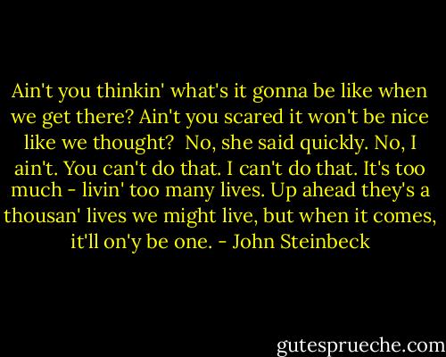 Ain't you thinkin' what's it gonna be like when we get there? Ain't you scared it won't be nice like we thought?<br /><br />No, she said quickly. No, I ain't. You can't do that. I can't do that. It's too much - livin' too many lives. Up ahead they's a thousan' lives we might live, but when it comes, it'll on'y be one. - John Steinbeck