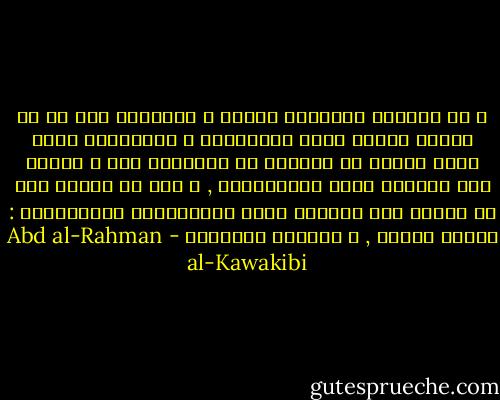 و من الأمور المقررة طبيعة و تاريخيا أنه ما من حكومة عادلة تأمن المسؤلية و المؤاخذة بسبب غفلة الأمة أو التمكن من إغفالها إلا و تسارع الي التلبس بصفة الاستبداد , و بعد أن تتمكن فيه لا تتركه وفي خدمتها إحدي الوسيلتين العظيمتين : جهالة الأمة , و الجنود المنظمة - Abd al-Rahman al-Kawakibi