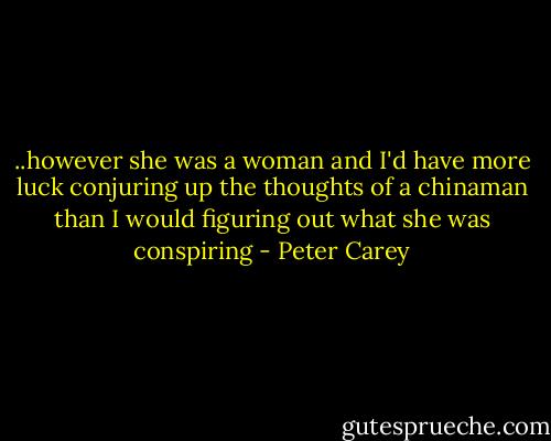 ..however she was a woman and I'd have more luck conjuring up the thoughts of a chinaman than I would figuring out what she was conspiring - Peter Carey