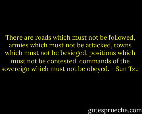 There are roads which must not be followed, armies which must not be attacked, towns which must not be besieged, positions which must not be contested, commands of the sovereign which must not be obeyed. - Sun Tzu