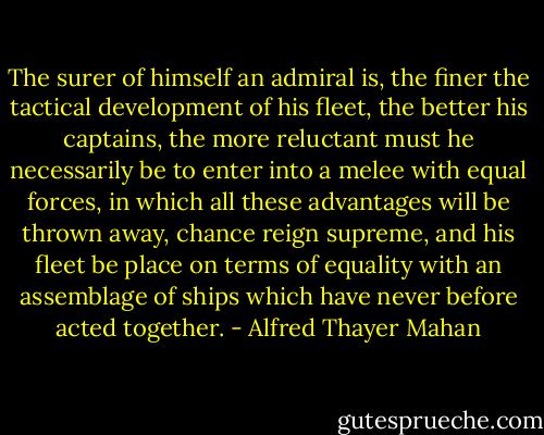 The surer of himself an admiral is, the finer the tactical development of his fleet, the better his captains, the more reluctant must he necessarily be to enter into a melee with equal forces, in which all these advantages will be thrown away, chance reign supreme, and his fleet be place on terms of equality with an assemblage of ships which have never before acted together. - Alfred Thayer Mahan
