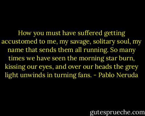 How you must have suffered getting accustomed to me,<br />my savage, solitary soul, my name that sends them all running.<br />So many times we have seen the morning star burn, kissing our eyes,<br />and over our heads the grey light unwinds in turning fans. - Pablo Neruda