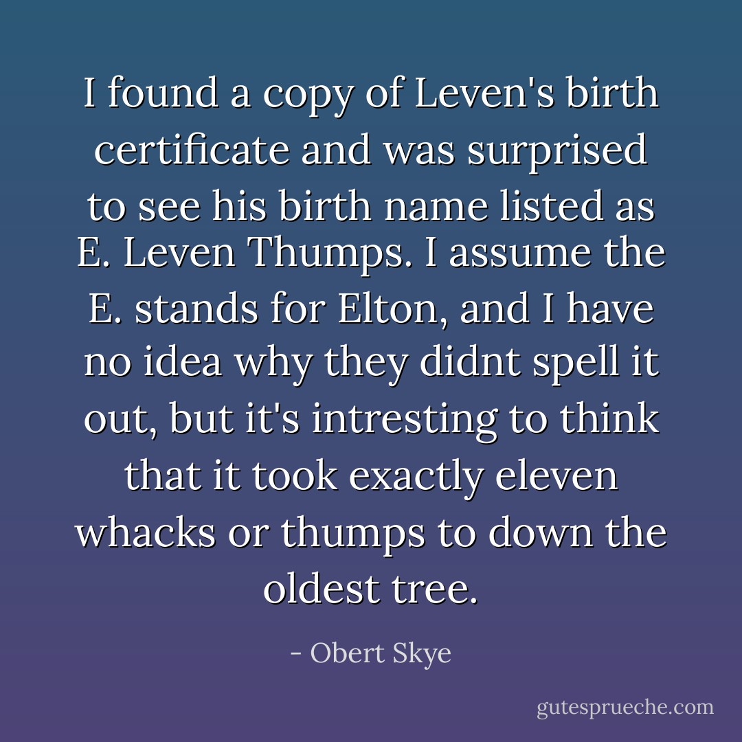 I found a copy of Leven's birth certificate and was surprised to see his birth name listed as E. Leven Thumps. I assume the E. stands for <i>Elton</i>, and I have no idea why they didnt spell it out, but it's intresting to think that it took exactly <i>eleven</i> whacks or thumps to down the oldest tree. - Obert Skye