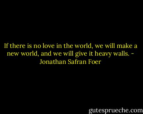 If there is no love in the world, we will make a new world, and we will give it heavy walls. - Jonathan Safran Foer