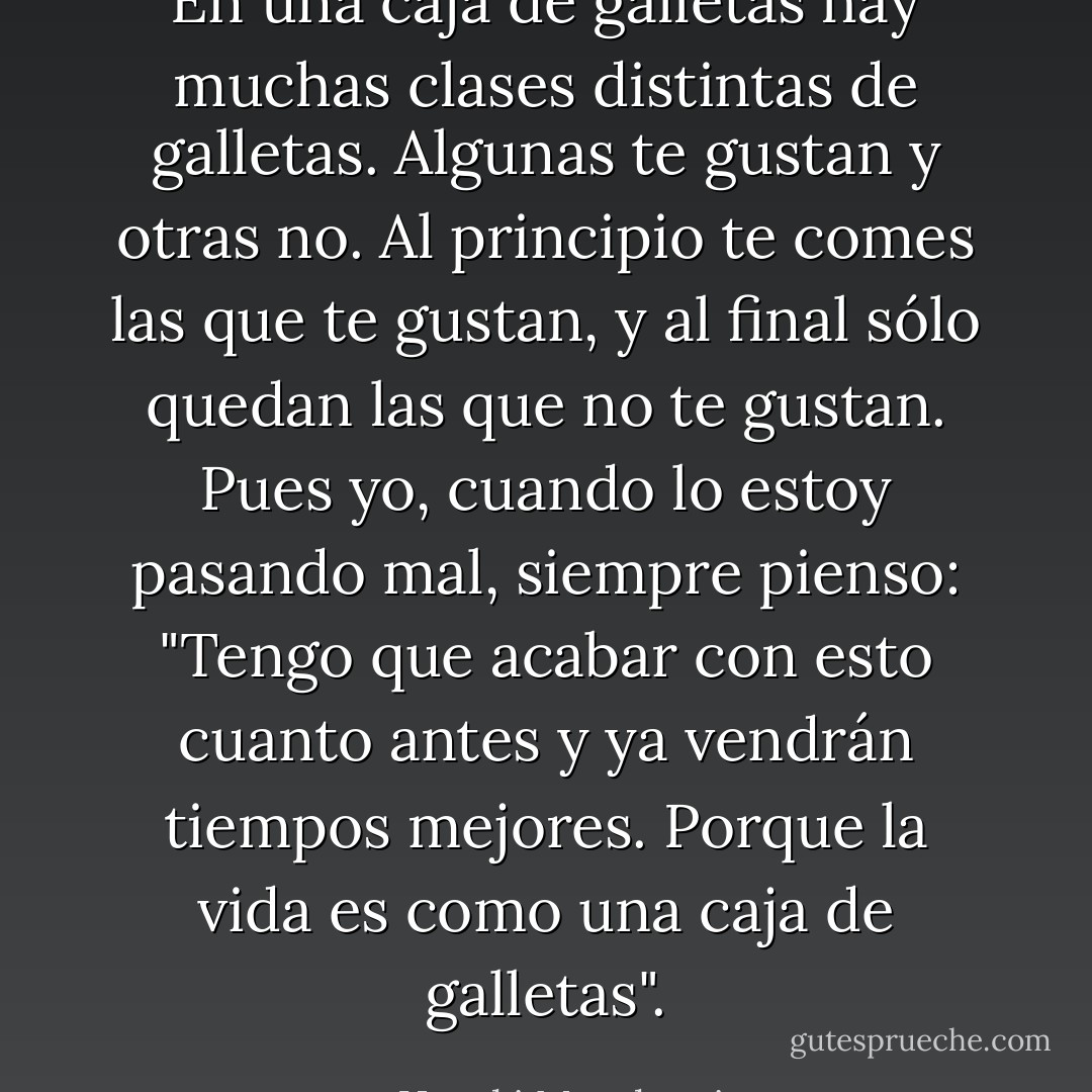 En una caja de galletas hay muchas clases distintas de galletas. Algunas te gustan y otras no. Al principio te comes las que te gustan, y al final sólo quedan las que no te gustan. Pues yo, cuando lo estoy pasando mal, siempre pienso: "Tengo que acabar con esto cuanto antes y ya vendrán tiempos mejores. Porque la vida es como una caja de galletas". - Haruki Murakami