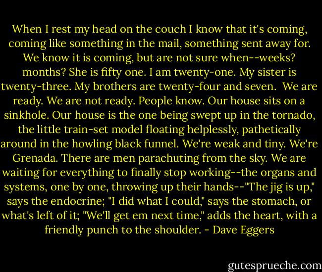 When I rest my head on the couch I know that it's coming, coming like something in the mail, something sent away for. We know it is coming, but are not sure when--weeks? months? She is fifty one. I am twenty-one. My sister is twenty-three. My brothers are twenty-four and seven. <br />We are ready. We are not ready. People know.<br />Our house sits on a sinkhole. Our house is the one being swept up in the tornado, the little train-set model floating helplessly, pathetically around in the howling black funnel. We're weak and tiny. We're Grenada. There are men parachuting from the sky.<br />We are waiting for everything to finally stop working--the organs and systems, one by one, throwing up their hands--"The jig is up," says the endocrine; "I did what I could," says the stomach, or what's left of it; "We'll get em next time," adds the heart, with a friendly punch to the shoulder. - Dave Eggers