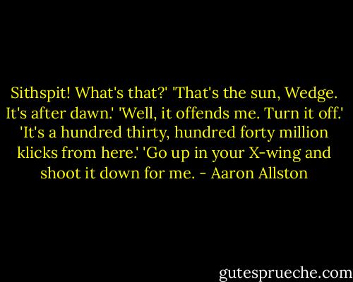 Sithspit! What's that?'<br />'That's the sun, Wedge. It's after dawn.'<br />'Well, it offends me. Turn it off.'<br />'It's a hundred thirty, hundred forty million klicks from here.'<br />'Go up in your X-wing and shoot it down for me. - Aaron Allston