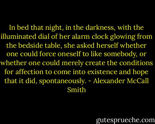 In bed that night, in the darkness, with the illuminated dial of her alarm clock glowing from the bedside table, she asked herself whether one could force oneself to like somebody, or whether one could merely create the conditions for affection to come into existence and hope that it did, spontaneously. - Alexander McCall Smith