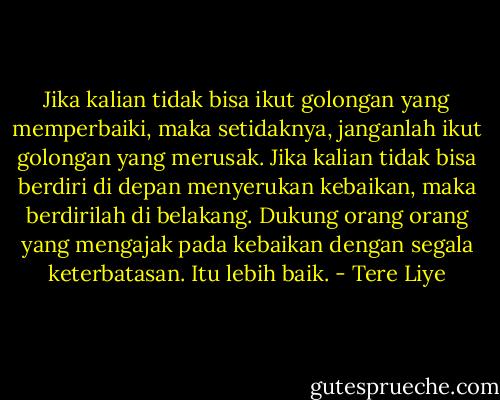 Jika kalian tidak bisa ikut golongan yang memperbaiki, maka setidaknya, janganlah ikut golongan yang merusak. Jika kalian tidak bisa berdiri di depan menyerukan kebaikan, maka berdirilah di belakang. Dukung orang orang yang mengajak pada kebaikan dengan segala keterbatasan. Itu lebih baik. - Tere Liye