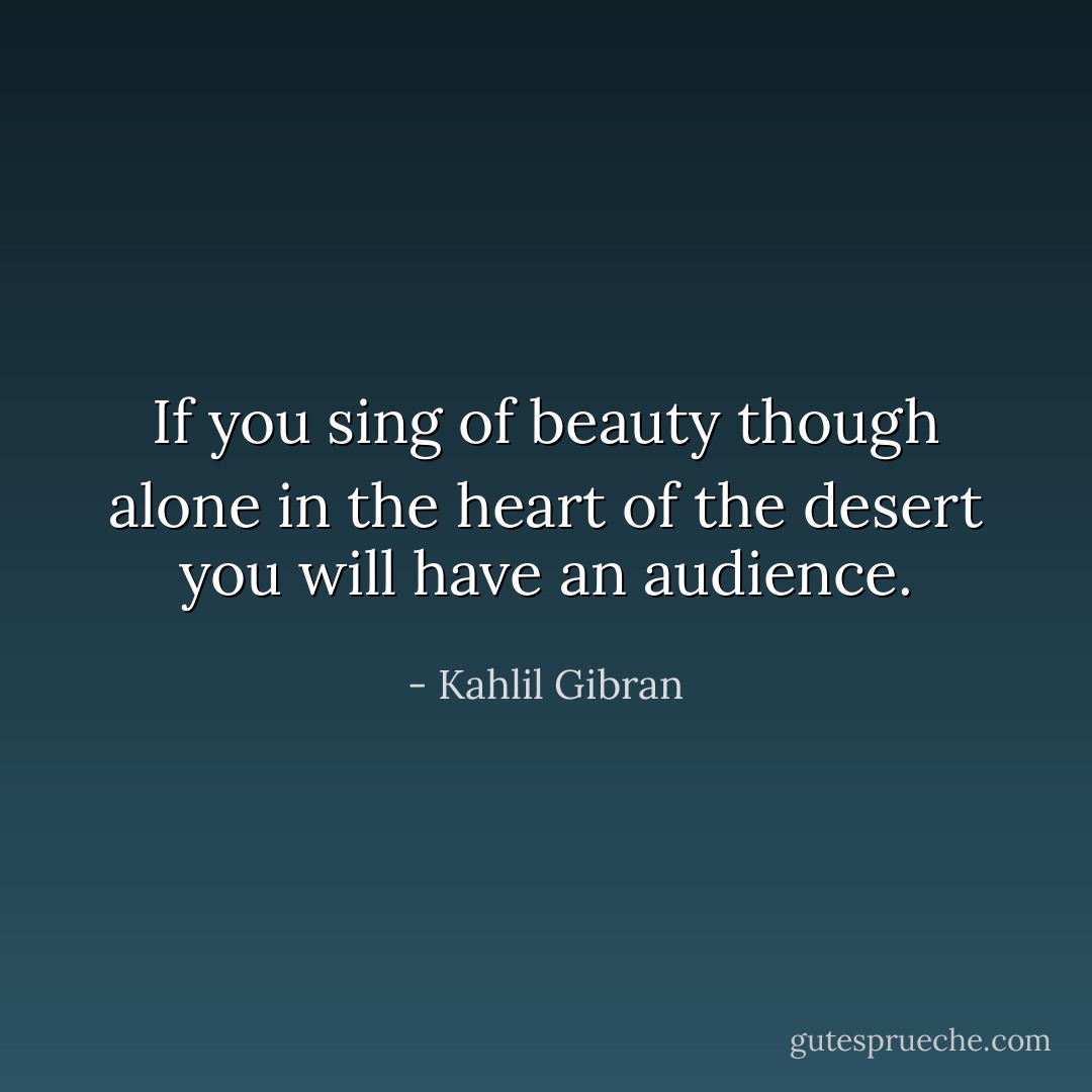 If you sing of beauty though alone in the heart of the desert you will have an audience. - Kahlil Gibran