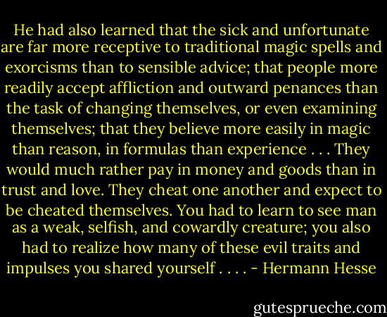 He had also learned that the sick and unfortunate are far more receptive to traditional magic spells and exorcisms than to sensible advice; that people more readily accept affliction and outward penances than the task of changing themselves, or even examining themselves; that they believe more easily in magic than reason, in formulas than experience . . . They would much rather pay in money and goods than in trust and love. They cheat one another and expect to be cheated themselves. You had to learn to see man as a weak, selfish, and cowardly creature; you also had to realize how many of these evil traits and impulses you shared yourself . . . . - Hermann Hesse