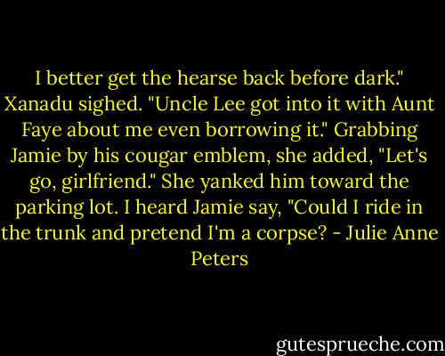 I better get the hearse back before dark." Xanadu sighed. "Uncle Lee got into it with Aunt Faye about me even borrowing it." Grabbing Jamie by his cougar emblem, she added, "Let's go, girlfriend." She yanked him toward the parking lot. I heard Jamie say, "Could I ride in the trunk and pretend I'm a corpse? - Julie Anne Peters