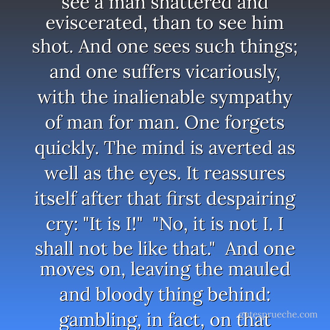 Death, of course, like chastity, admits of no degree; a man is dead or not dead, and a man is just as dead by one means as by another; but it is infinitely more horrible and revolting to see a man shattered and eviscerated, than to see him shot. And one sees such things; and one suffers vicariously, with the inalienable sympathy of man for man. One forgets quickly. The mind is averted as well as the eyes. It reassures itself after that first despairing cry: "It is I!"<br /><br />"No, it is not I. I shall not be like that."<br /><br />And one moves on, leaving the mauled and bloody thing behind: gambling, in fact, on that implicit assurance each one of us has of his own immortality. One forgets, but he will remember again later, if only in his sleep. - Frederic Manning