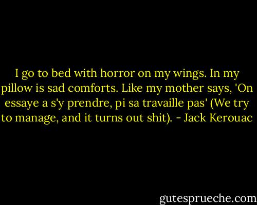 I go to bed with horror on my wings. In my pillow is sad comforts. Like my mother says, 'On essaye a s'y prendre, pi sa travaille pas' (We try to manage, and it turns out shit). - Jack Kerouac