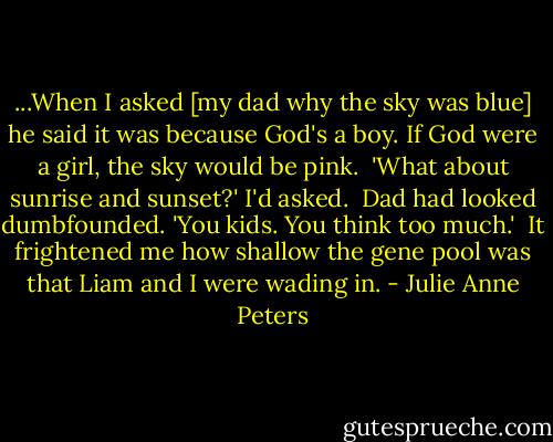 ...When I asked [my dad why the sky was blue] he said it was because God's a boy. If God were a girl, the sky would be pink.<br /><br />'What about sunrise and sunset?' I'd asked.<br /><br />Dad had looked dumbfounded. 'You kids. You think too much.'<br /><br />It frightened me how shallow the gene pool was that Liam and I were wading in. - Julie Anne Peters