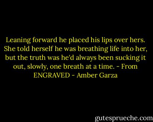 Leaning forward he placed his lips over hers. She told herself he was breathing life into her, but the truth was he'd always been sucking it out, slowly, one breath at a time. - From ENGRAVED - Amber Garza