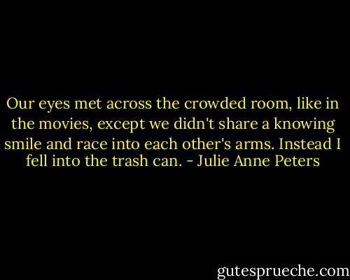Our eyes met across the crowded room, like in the movies, except we didn't share a knowing smile and race into each other's arms. Instead I fell into the trash can. - Julie Anne Peters