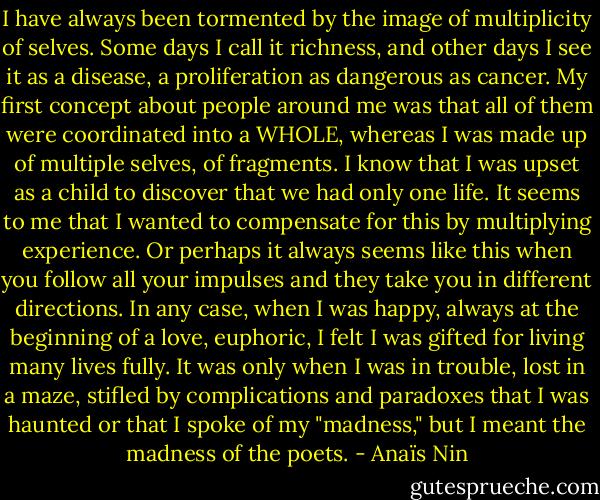 I have always been tormented by the image of multiplicity of selves. Some days I call it richness, and other days I see it as a disease, a proliferation as dangerous as cancer. My first concept about people around me was that all of them were coordinated into a WHOLE, whereas I was made up of multiple selves, of fragments. I know that I was upset as a child to discover that we had only one life. It seems to me that I wanted to compensate for this by multiplying experience. Or perhaps it always seems like this when you follow all your impulses and they take you in different directions. In any case, when I was happy, always at the beginning of a love, euphoric, I felt I was gifted for living many lives fully. It was only when I was in trouble, lost in a maze, stifled by complications and paradoxes that I was haunted or that I spoke of my "madness," but I meant the madness of the poets. - Anaïs Nin