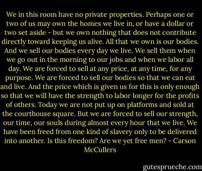 We in this room have no private properties. Perhaps one or two of us may own the homes we live in, or have a dollar or two set aside - but we own nothing that does not contribute directly toward keeping us alive. All that we own is our bodies. And we sell our bodies every day we live. We sell them when we go out in the morning to our jobs and when we labor all day. We are forced to sell at any price, at any time, for any purpose. We are forced to sell our bodies so that we can eat and live. And the price which is given us for this is only enough so that we will have the strength to labor longer for the profits of others. Today we are not put up on platforms and sold at the courthouse square. But we are forced to sell our strength, our time, our souls during almost every hour that we live. We have been freed from one kind of slavery only to be delivered into another. Is this freedom? Are we yet free men? - Carson McCullers