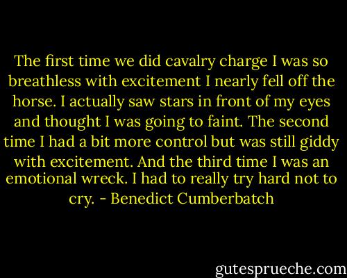 The first time we did cavalry charge I was so breathless with excitement I nearly fell off the horse. I actually saw stars in front of my eyes and thought I was going to faint. The second time I had a bit more control but was still giddy with excitement. And the third time I was an emotional wreck. I had to really try hard not to cry. - Benedict Cumberbatch