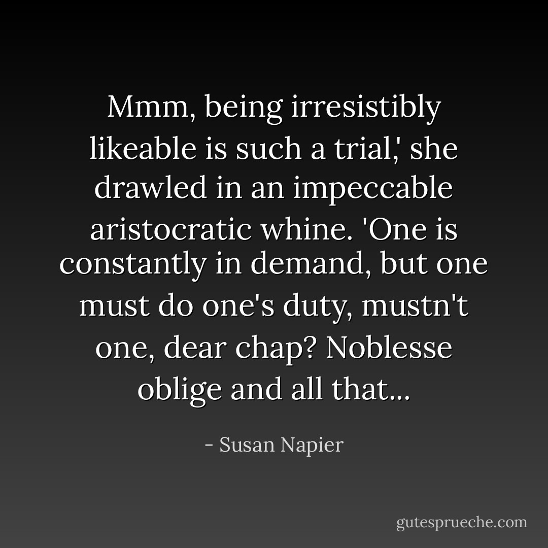 Mmm, being irresistibly likeable is such a trial,' she drawled in an impeccable aristocratic whine. 'One is constantly in demand, but one must do one's duty, mustn't one, dear chap? Noblesse oblige and all that... - Susan Napier