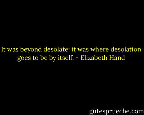 It was beyond desolate: it was where desolation goes to be by itself. - Elizabeth Hand