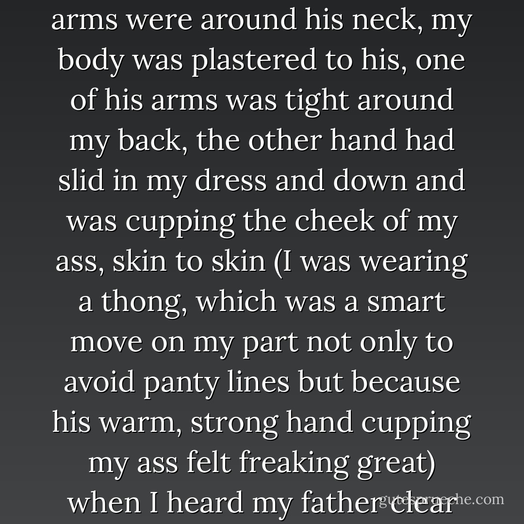 My clutch and wrap had fallen to the floor<br />because both my arms were around his neck, my body was plastered to<br />his, one of his arms was tight around my back, the other hand had<br />slid in my dress and down and was cupping the cheek of my ass, skin<br />to skin (I was wearing a thong, which was a smart move on my part<br />not only to avoid panty lines but because his warm, strong hand<br />cupping my ass felt freaking great)<br />when I heard my father clear his throat. - Kristen Ashley