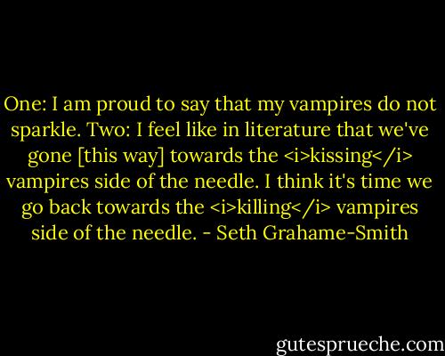 One: I am proud to say that my vampires do not sparkle.<br />Two: I feel like in literature that we've gone [this way] towards the <i>kissing</i> vampires side of the needle. I think it's time we go back towards the <i>killing</i> vampires side of the needle. - Seth Grahame-Smith