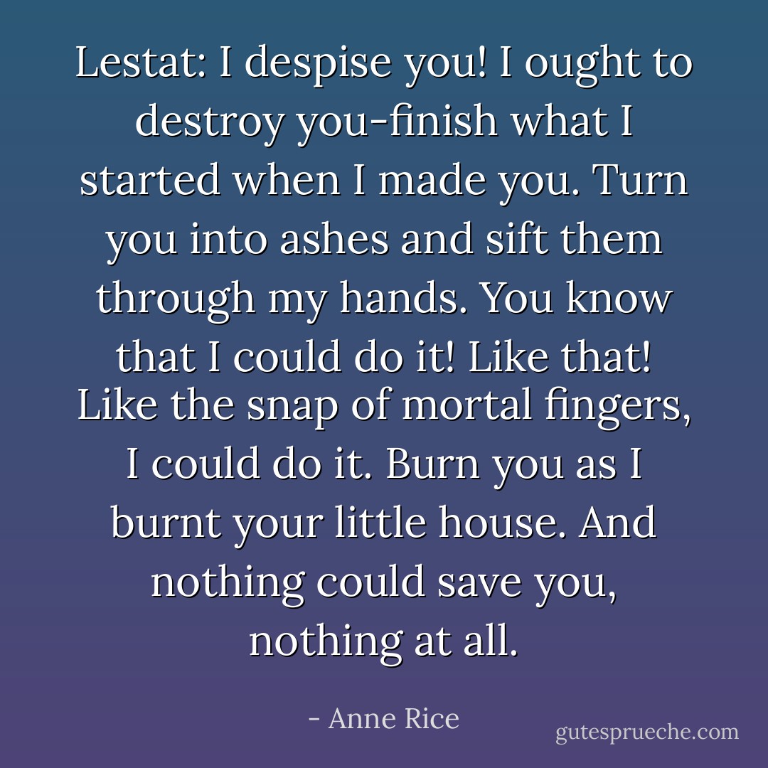 Lestat: I despise you! I ought to destroy you-finish what I started when I made you. Turn you into ashes and sift them through my hands. You know that I could do it! Like that! Like the snap of mortal fingers, I could do it. Burn you as I burnt your little house. And nothing could save you, nothing at all. - Anne Rice