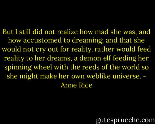 But I still did not realize how mad she was, and how accustomed to dreaming; and that she would not cry out for reality, rather would feed reality to her dreams, a demon elf feeding her spinning wheel with the reeds of the world so she might make her own weblike universe. - Anne Rice