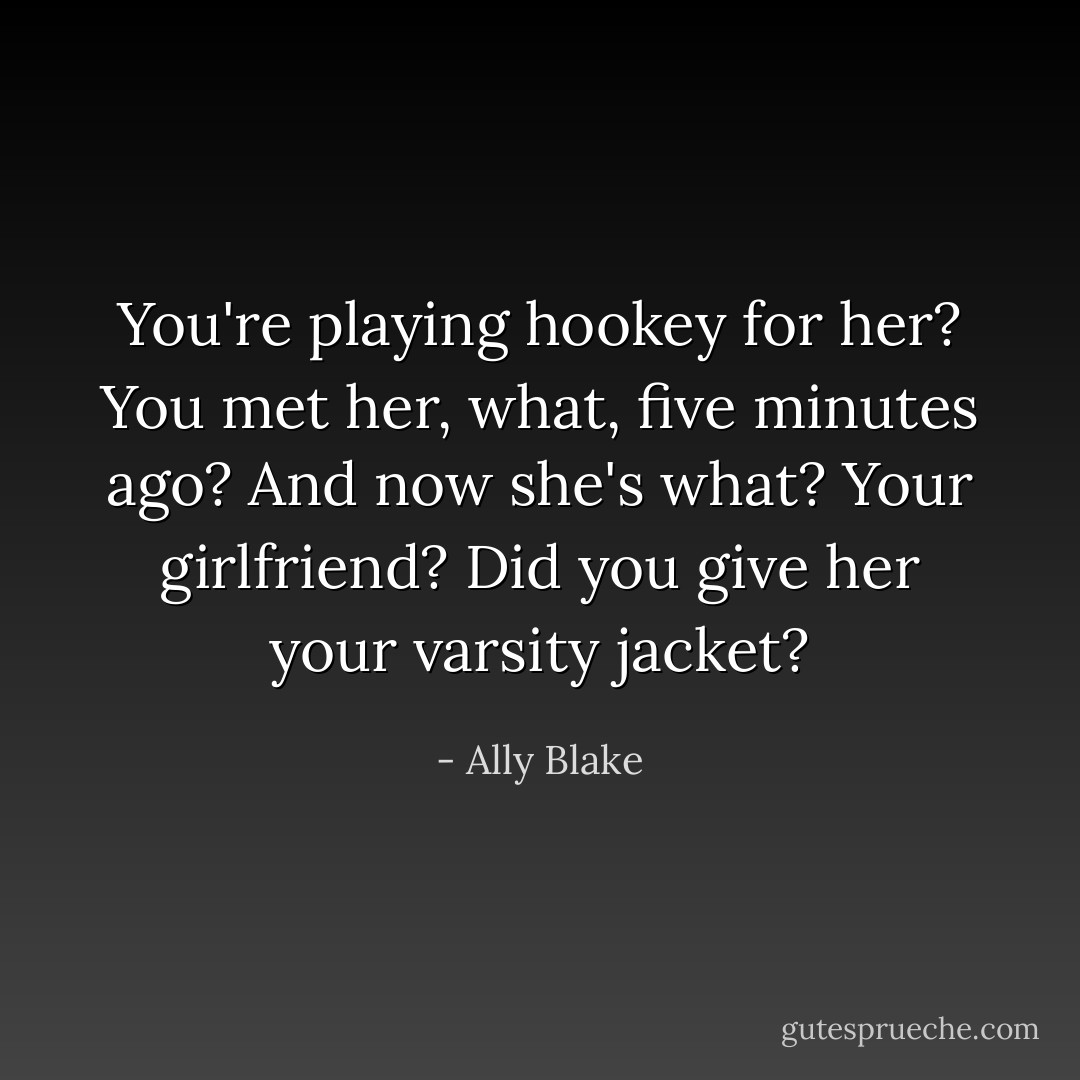 You're playing hookey for her? You met her, what, five minutes ago? And now she's what? Your girlfriend? Did you give her your varsity jacket? - Ally Blake
