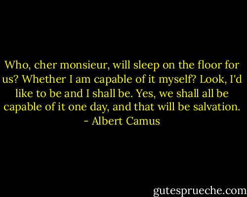 Who, cher monsieur, will sleep on the floor for us? Whether I am capable of it myself? Look, I'd like to be and I shall be. Yes, we shall all be capable of it one day, and that will be salvation. - Albert Camus