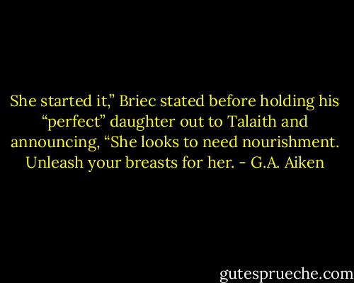 She started it,” Briec stated before holding his “perfect” daughter out to Talaith and announcing, “She<br />looks to need nourishment. Unleash your breasts for her. - G.A. Aiken