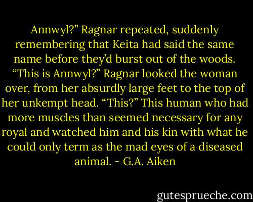 Annwyl?” Ragnar repeated, suddenly remembering that Keita had said the same name before they’d<br />burst out of the woods. “This is Annwyl?” Ragnar looked the woman over, from her absurdly large feet<br />to the top of her unkempt head. “This?”<br />This human who had more muscles than seemed necessary for any royal and watched him and his kin<br />with what he could only term as the mad eyes of a diseased animal. - G.A. Aiken