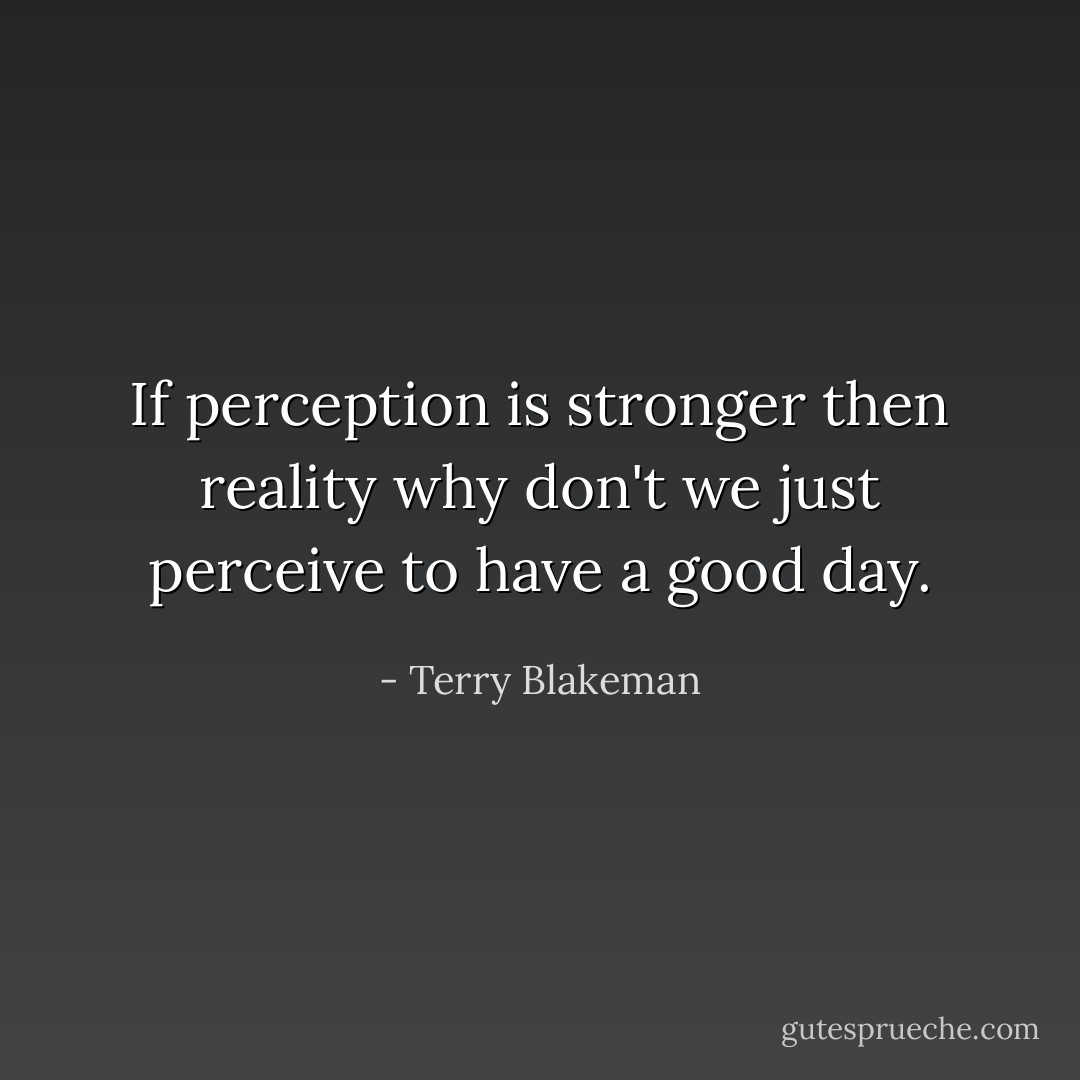 If perception is stronger then reality why don't we just perceive to have a good day. - Terry Blakeman